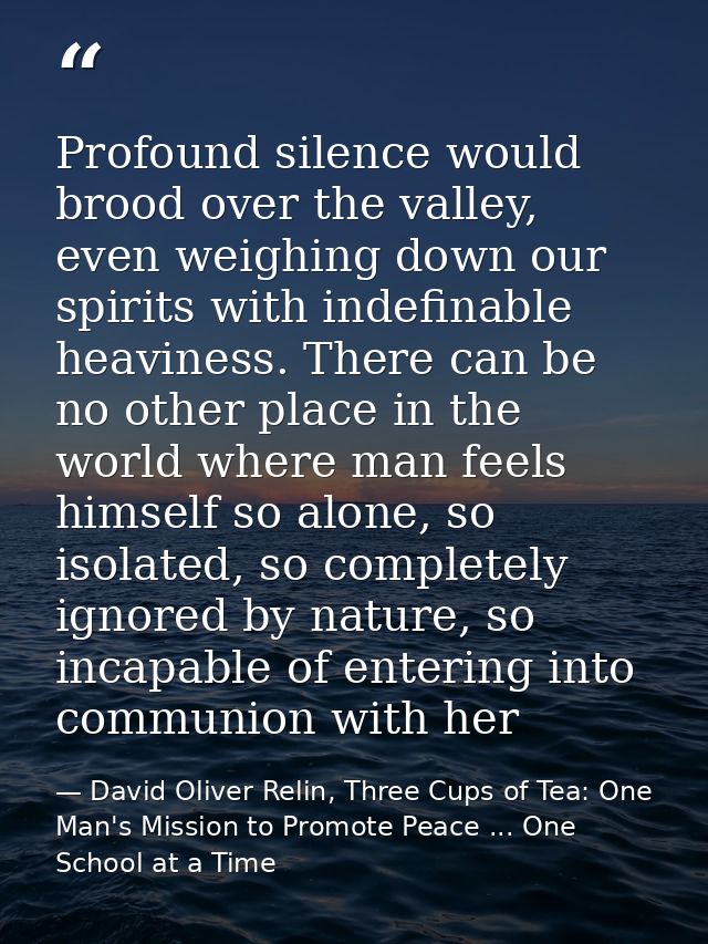 Profound silence would brood over the valley, even weighing down our spirits with indefinable heaviness. There can be no — David Oliver Relin, Three Cups of Tea: One Man's Mission to Promote Peace ... One School at a Time