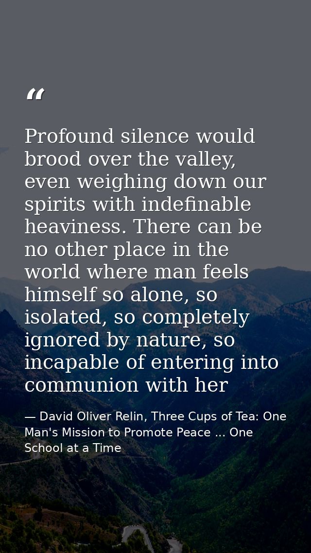 Profound silence would brood over the valley, even weighing down our spirits with indefinable heaviness. There can be no — David Oliver Relin, Three Cups of Tea: One Man's Mission to Promote Peace ... One School at a Time