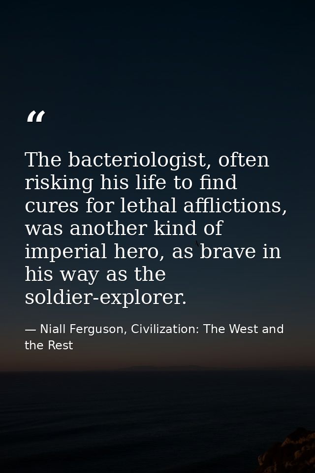 The bacteriologist, often risking his life to find cures for lethal afflictions, was another kind of imperial hero, as b — Niall Ferguson, Civilization: The West and the Rest