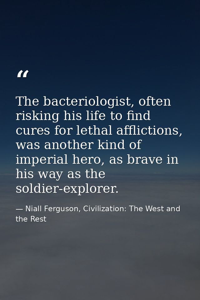The bacteriologist, often risking his life to find cures for lethal afflictions, was another kind of imperial hero, as b — Niall Ferguson, Civilization: The West and the Rest
