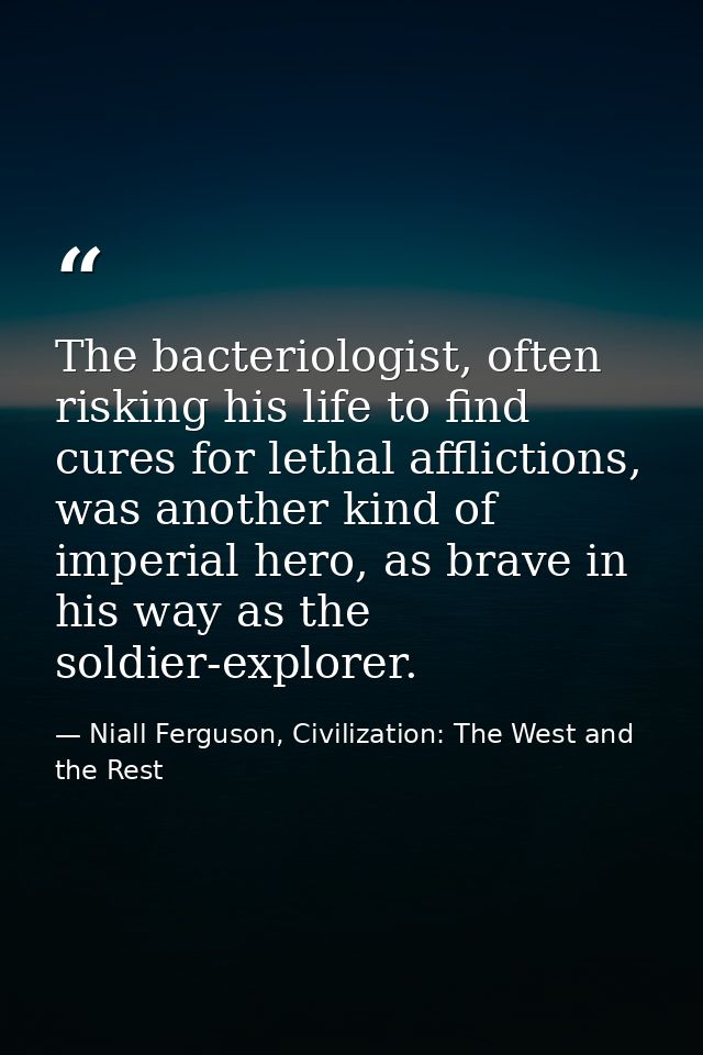 The bacteriologist, often risking his life to find cures for lethal afflictions, was another kind of imperial hero, as b — Niall Ferguson, Civilization: The West and the Rest
