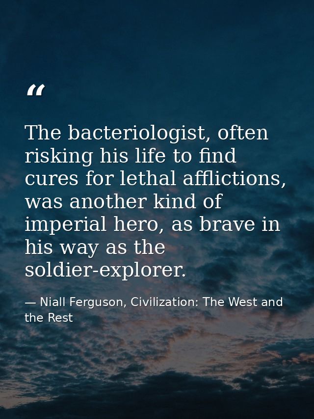 The bacteriologist, often risking his life to find cures for lethal afflictions, was another kind of imperial hero, as b — Niall Ferguson, Civilization: The West and the Rest