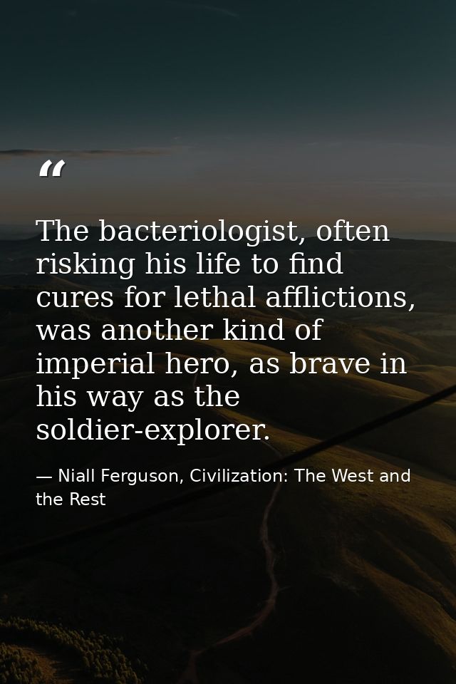 The bacteriologist, often risking his life to find cures for lethal afflictions, was another kind of imperial hero, as b — Niall Ferguson, Civilization: The West and the Rest