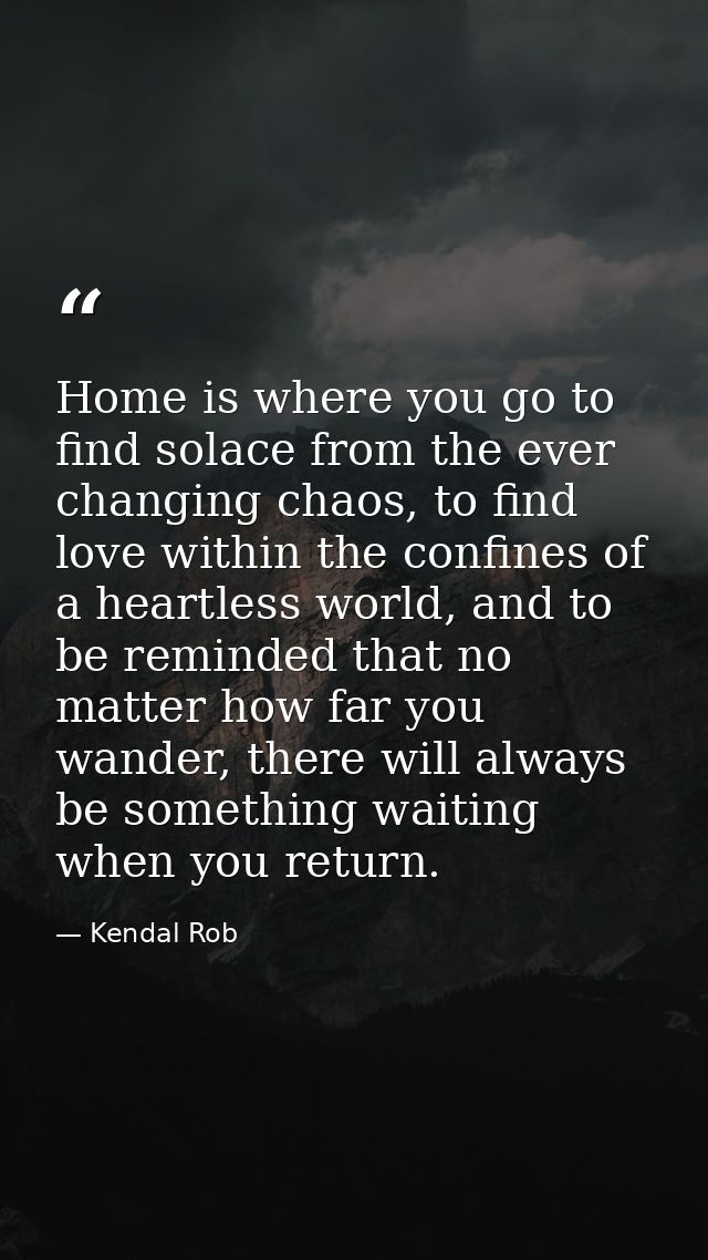 Home is where you go to find solace from the ever changing chaos, to find love within the confines of a heartless world, — Kendal Rob