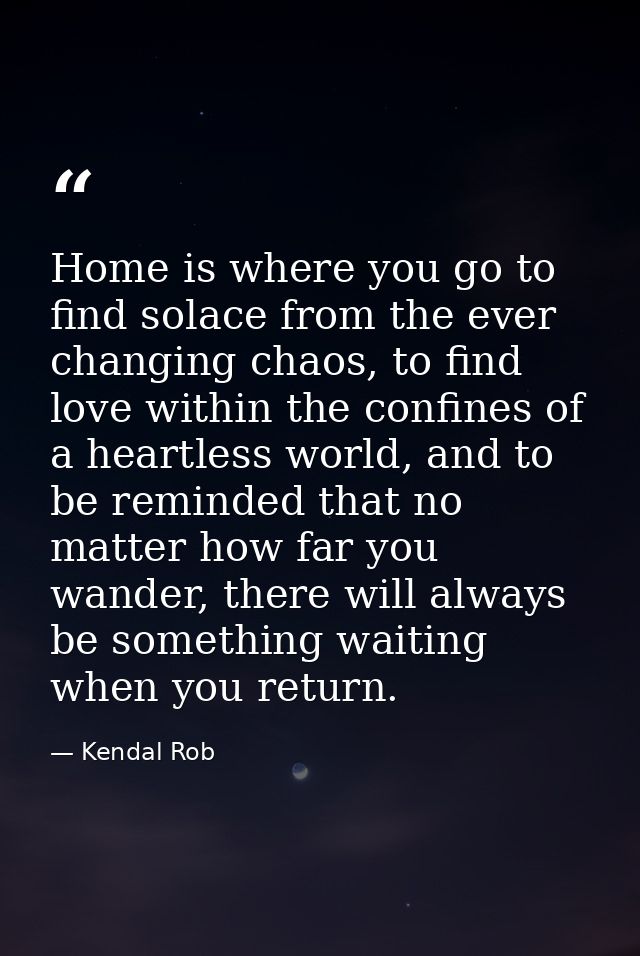 Home is where you go to find solace from the ever changing chaos, to find love within the confines of a heartless world, — Kendal Rob