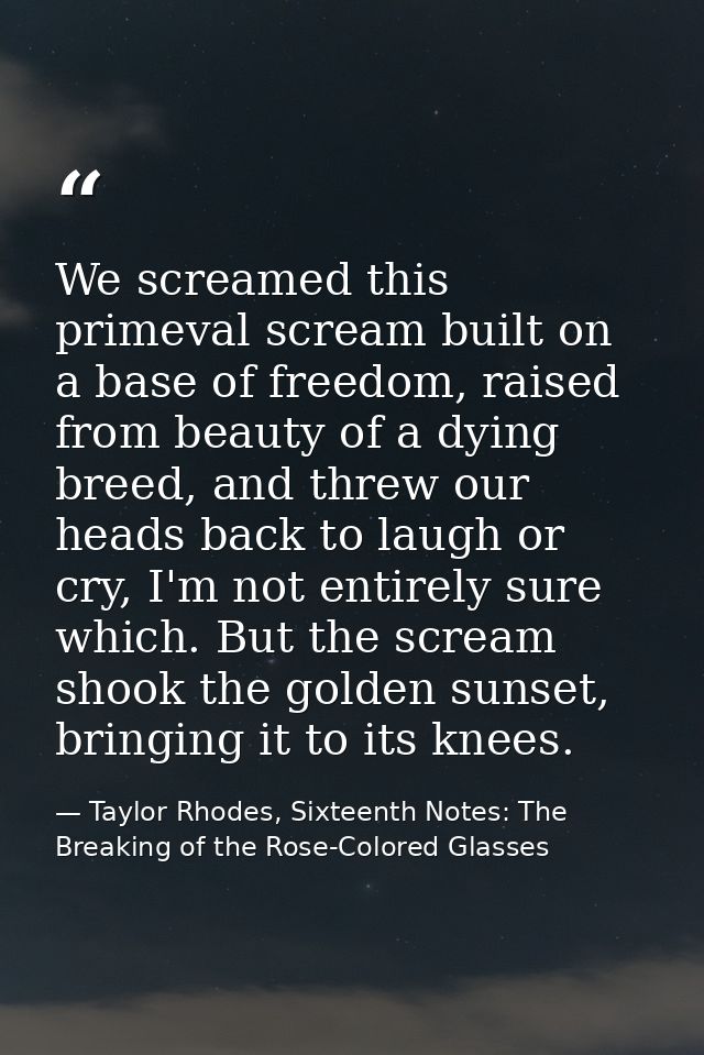 We screamed this primeval scream built on a base of freedom, raised from beauty of a dying breed, and threw our heads ba — Taylor Rhodes, Sixteenth Notes: The Breaking of the Rose-Colored Glasses