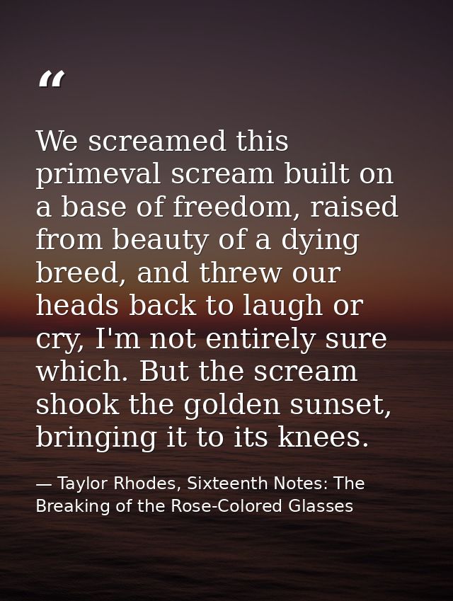 We screamed this primeval scream built on a base of freedom, raised from beauty of a dying breed, and threw our heads ba — Taylor Rhodes, Sixteenth Notes: The Breaking of the Rose-Colored Glasses