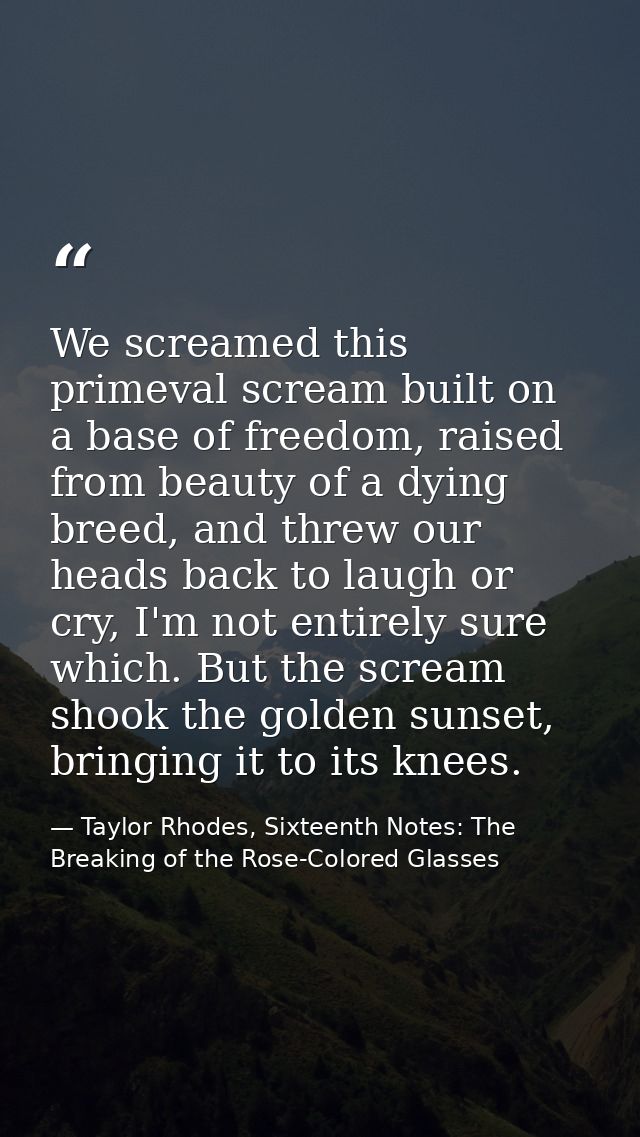 We screamed this primeval scream built on a base of freedom, raised from beauty of a dying breed, and threw our heads ba — Taylor Rhodes, Sixteenth Notes: The Breaking of the Rose-Colored Glasses