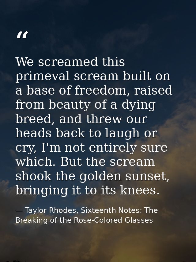We screamed this primeval scream built on a base of freedom, raised from beauty of a dying breed, and threw our heads ba — Taylor Rhodes, Sixteenth Notes: The Breaking of the Rose-Colored Glasses