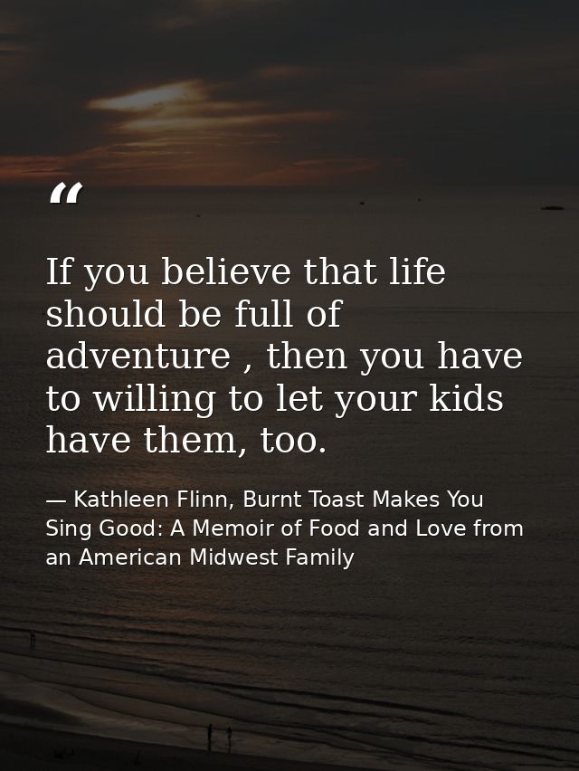 If you believe that life should be full of adventure , then you have to willing to let your kids have them, too. — Kathleen Flinn, Burnt Toast Makes You Sing Good: A Memoir of Food and Love from an American Midwest Family