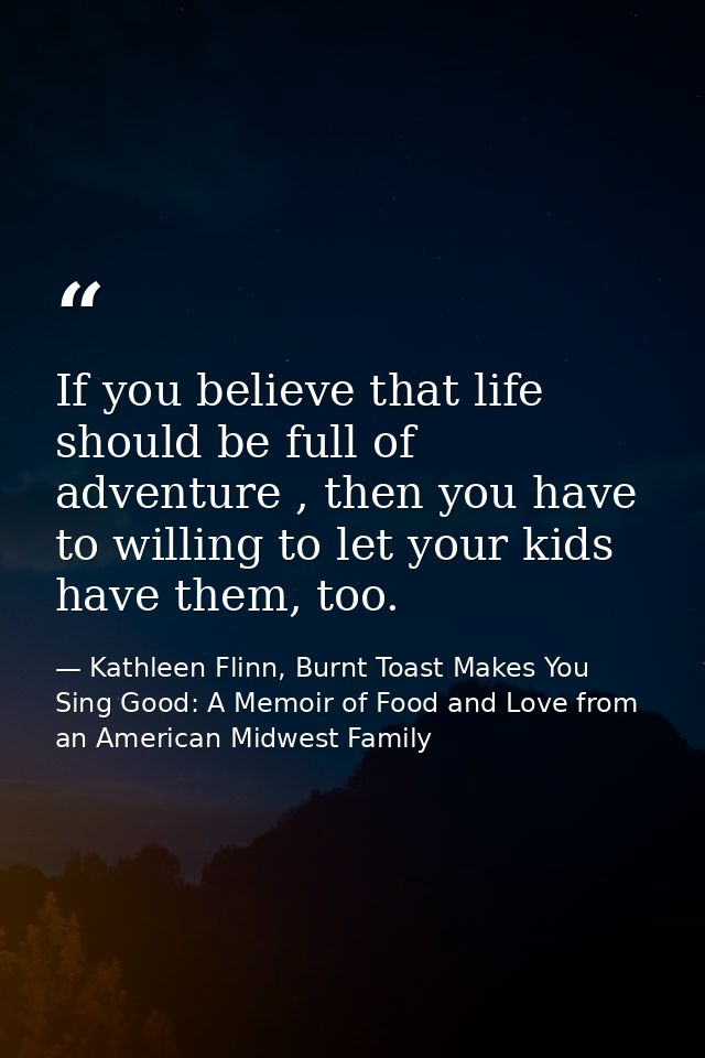 If you believe that life should be full of adventure , then you have to willing to let your kids have them, too. — Kathleen Flinn, Burnt Toast Makes You Sing Good: A Memoir of Food and Love from an American Midwest Family
