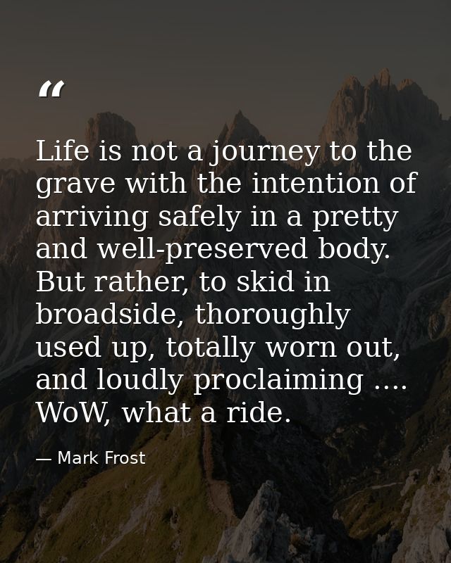 Life is not a journey to the grave with the intention of arriving safely in a pretty and well-preserved body. But rather — Mark Frost