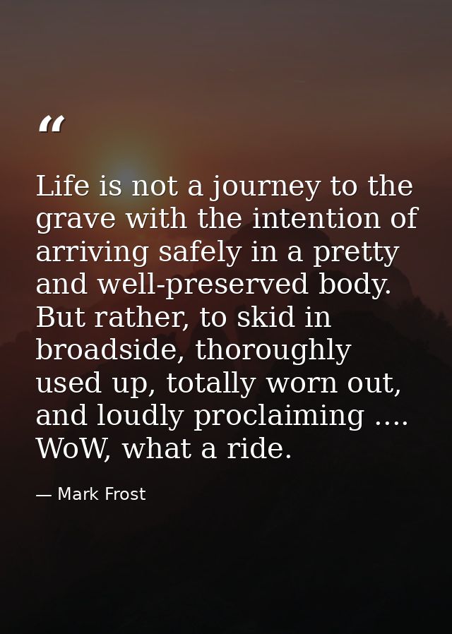 Life is not a journey to the grave with the intention of arriving safely in a pretty and well-preserved body. But rather — Mark Frost