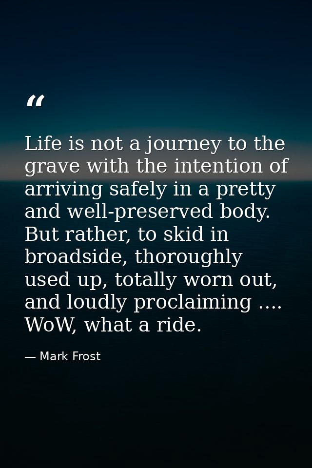 Life is not a journey to the grave with the intention of arriving safely in a pretty and well-preserved body. But rather — Mark Frost