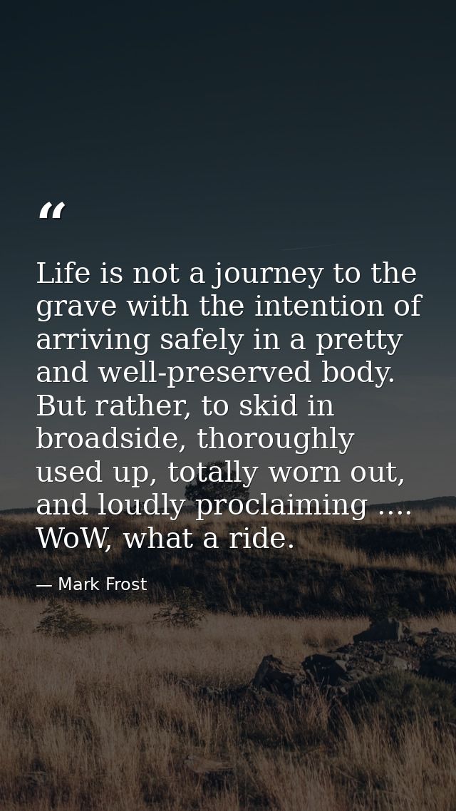 Life is not a journey to the grave with the intention of arriving safely in a pretty and well-preserved body. But rather — Mark Frost