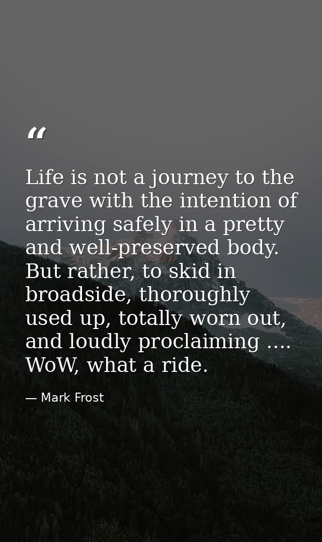 Life is not a journey to the grave with the intention of arriving safely in a pretty and well-preserved body. But rather — Mark Frost