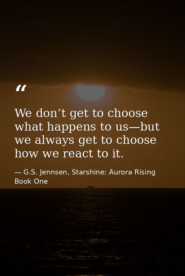 We don’t get to choose what happens to us—but we always get to choose how we react to it. — G.S. Jennsen, Starshine: Aurora Rising Book One