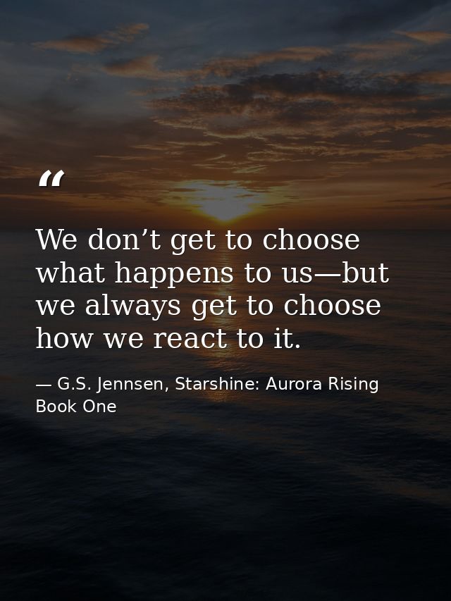 We don’t get to choose what happens to us—but we always get to choose how we react to it. — G.S. Jennsen, Starshine: Aurora Rising Book One
