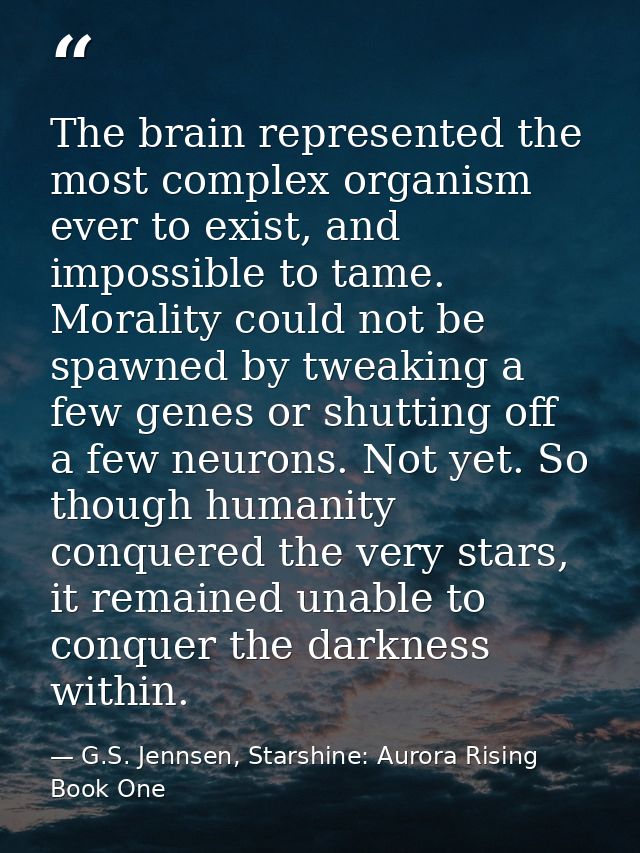 The brain represented the most complex organism ever to exist, and impossible to tame. Morality could not be spawned by  — G.S. Jennsen, Starshine: Aurora Rising Book One
