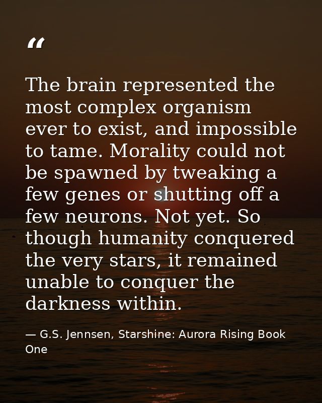 The brain represented the most complex organism ever to exist, and impossible to tame. Morality could not be spawned by  — G.S. Jennsen, Starshine: Aurora Rising Book One