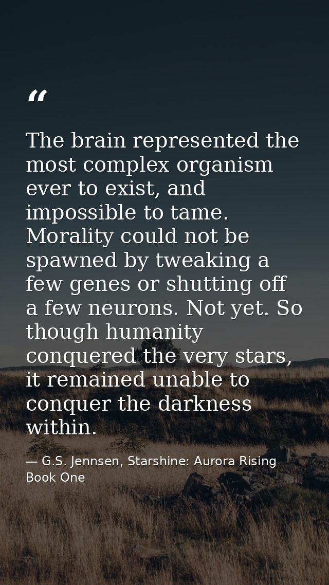 The brain represented the most complex organism ever to exist, and impossible to tame. Morality could not be spawned by  — G.S. Jennsen, Starshine: Aurora Rising Book One