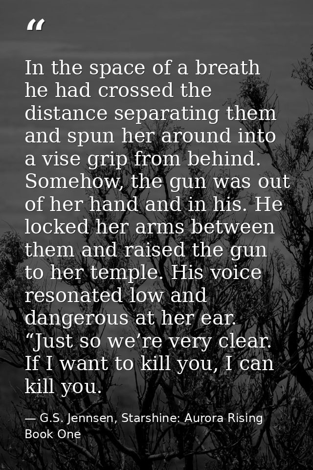 In the space of a breath he had crossed the distance separating them and spun her around into a vise grip from behind. S — G.S. Jennsen, Starshine: Aurora Rising Book One
