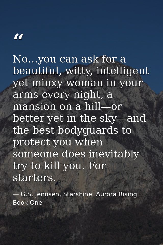 No…you can ask for a beautiful, witty, intelligent yet minxy woman in your arms every night, a mansion on a hill—or bett — G.S. Jennsen, Starshine: Aurora Rising Book One