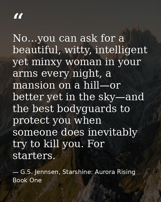 No…you can ask for a beautiful, witty, intelligent yet minxy woman in your arms every night, a mansion on a hill—or bett — G.S. Jennsen, Starshine: Aurora Rising Book One