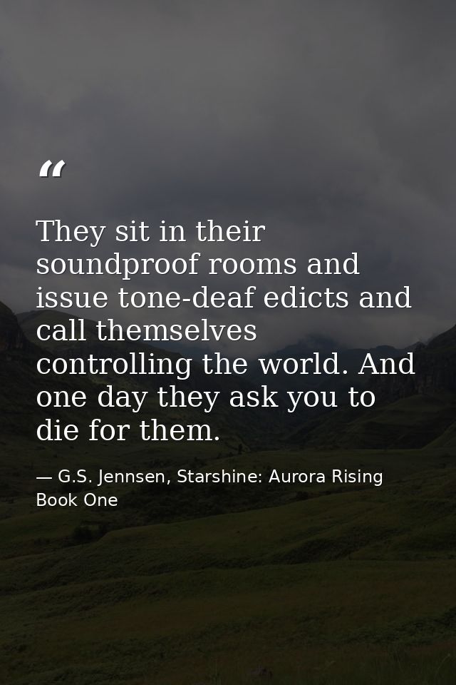 They sit in their soundproof rooms and issue tone-deaf edicts and call themselves controlling the world. And one day the — G.S. Jennsen, Starshine: Aurora Rising Book One