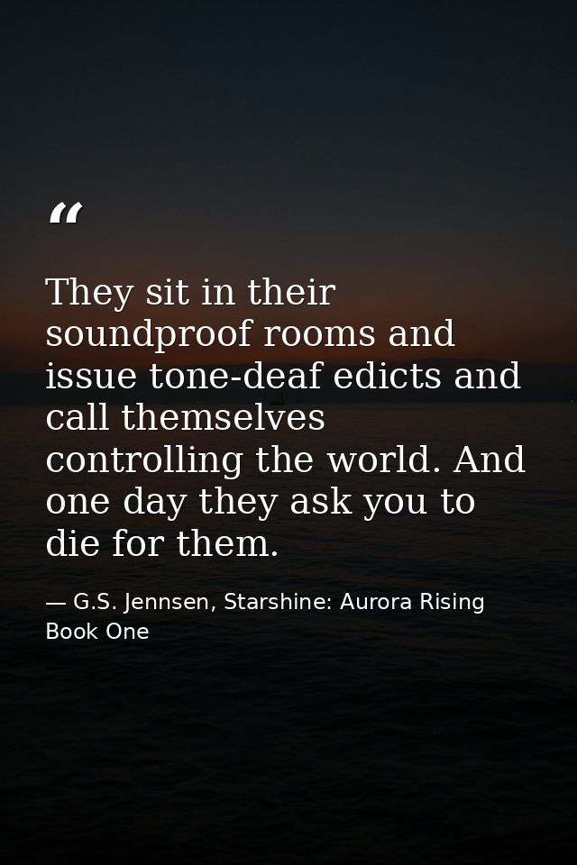 They sit in their soundproof rooms and issue tone-deaf edicts and call themselves controlling the world. And one day the — G.S. Jennsen, Starshine: Aurora Rising Book One