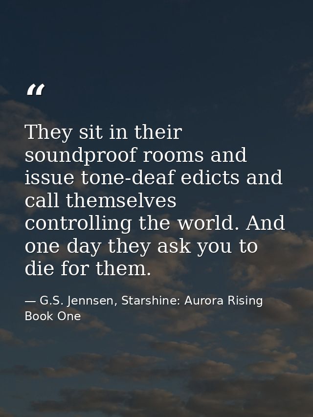 They sit in their soundproof rooms and issue tone-deaf edicts and call themselves controlling the world. And one day the — G.S. Jennsen, Starshine: Aurora Rising Book One