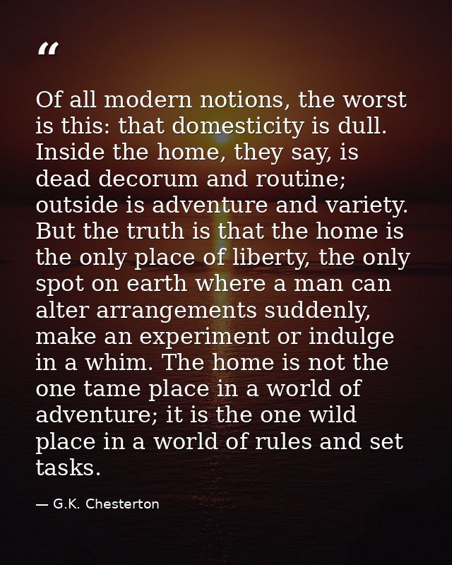 Of all modern notions, the worst is this: that domesticity is dull. Inside the home, they say, is dead decorum and routi — G.K. Chesterton
