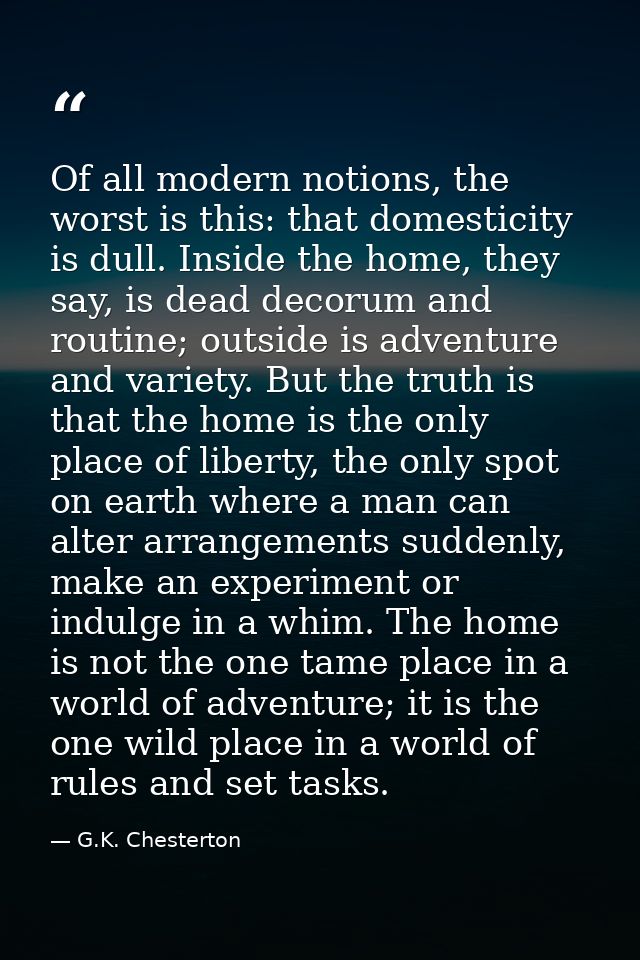 Of all modern notions, the worst is this: that domesticity is dull. Inside the home, they say, is dead decorum and routi — G.K. Chesterton