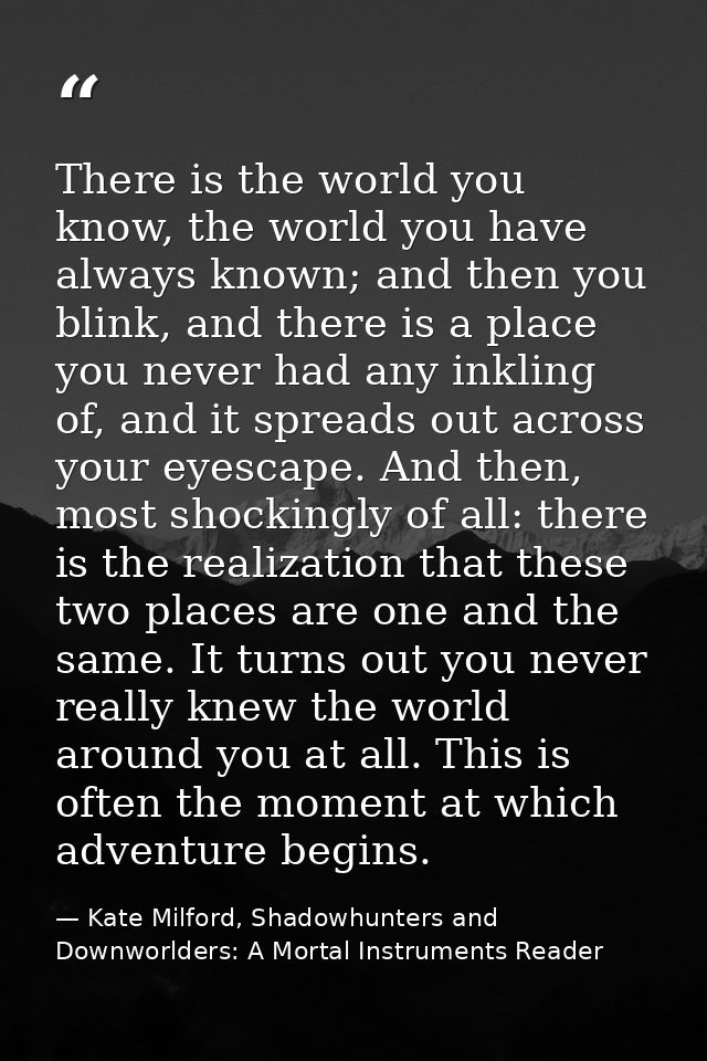 There is the world you know, the world you have always known; and then you blink, and there is a place you never had any — Kate Milford, Shadowhunters and Downworlders: A Mortal Instruments Reader