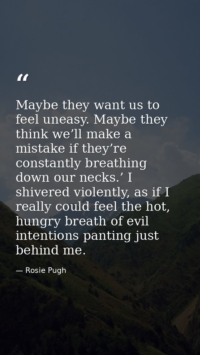 Maybe they want us to feel uneasy. Maybe they think we’ll make a mistake if they’re constantly breathing down our necks. — Rosie Pugh