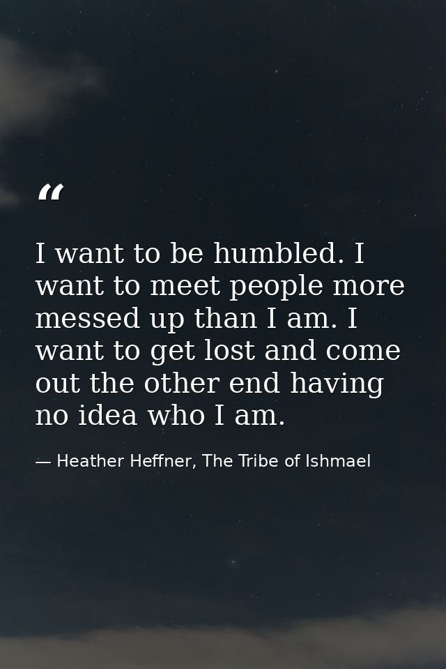 I want to be humbled. I want to meet people more messed up than I am. I want to get lost and come out the other end havi — Heather Heffner, The Tribe of Ishmael