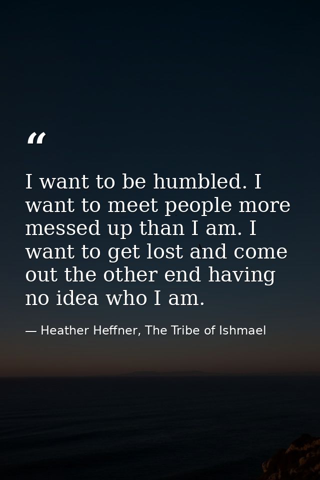 I want to be humbled. I want to meet people more messed up than I am. I want to get lost and come out the other end havi — Heather Heffner, The Tribe of Ishmael