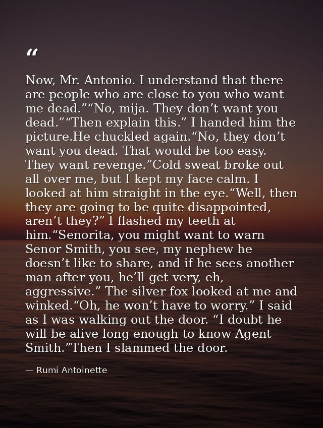 Now, Mr. Antonio. I understand that there are people who are close to you who want me dead.”“No, mija. They don’t want y — Rumi Antoinette