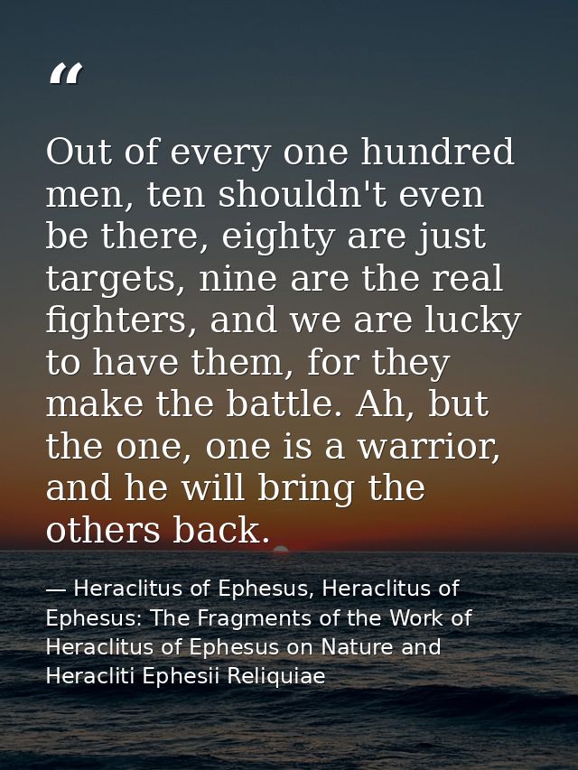 Out of every one hundred men, ten shouldn't even be there, eighty are just targets, nine are the real fighters, and we a — Heraclitus of Ephesus, Heraclitus of Ephesus: The Fragments of the Work of Heraclitus of Ephesus on Nature and Heracliti Ephesii Reliquiae