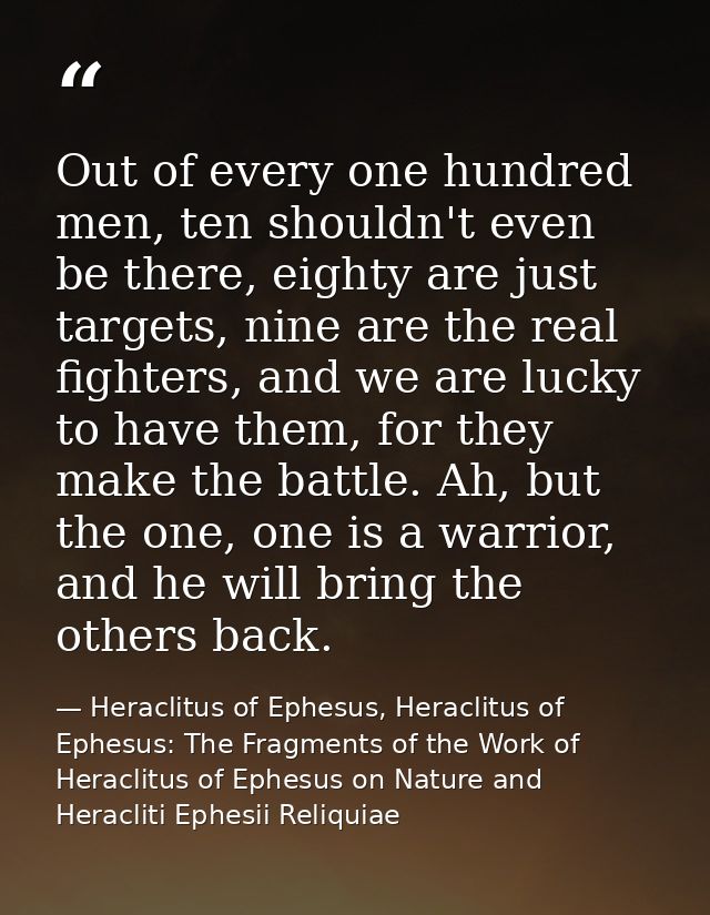 Out of every one hundred men, ten shouldn't even be there, eighty are just targets, nine are the real fighters, and we a — Heraclitus of Ephesus, Heraclitus of Ephesus: The Fragments of the Work of Heraclitus of Ephesus on Nature and Heracliti Ephesii Reliquiae