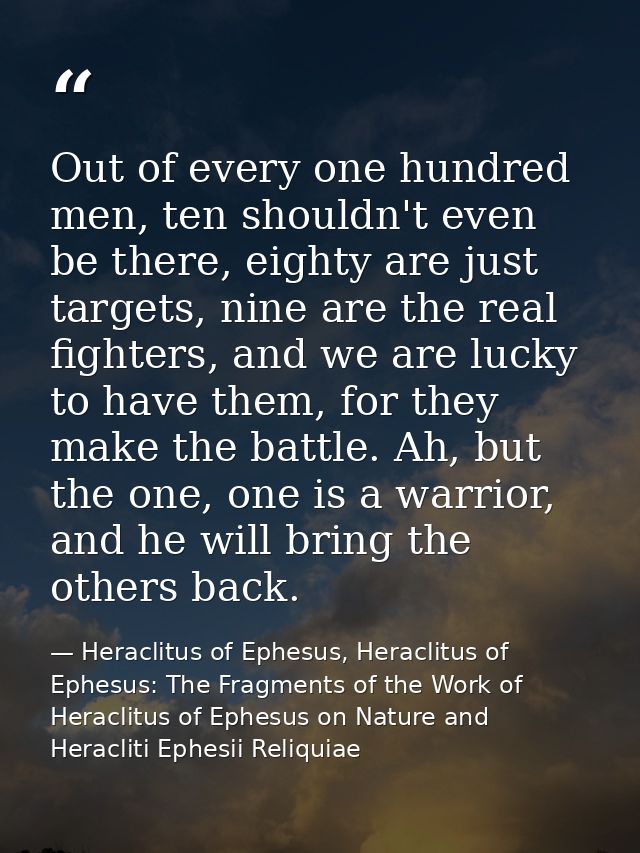 Out of every one hundred men, ten shouldn't even be there, eighty are just targets, nine are the real fighters, and we a — Heraclitus of Ephesus, Heraclitus of Ephesus: The Fragments of the Work of Heraclitus of Ephesus on Nature and Heracliti Ephesii Reliquiae