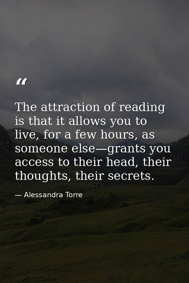 The attraction of reading is that it allows you to live, for a few hours, as someone else—grants you access to their hea — Alessandra Torre