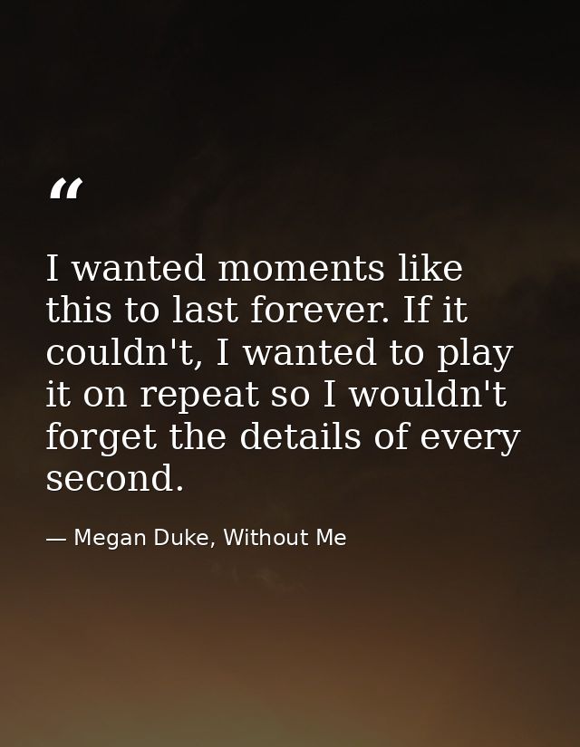 I wanted moments like this to last forever. If it couldn't, I wanted to play it on repeat so I wouldn't forget the detai — Megan Duke, Without Me