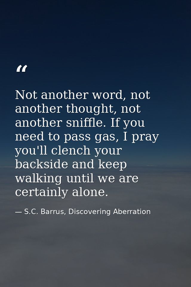 Not another word, not another thought, not another sniffle. If you need to pass gas, I pray you'll clench your backside  — S.C. Barrus, Discovering Aberration