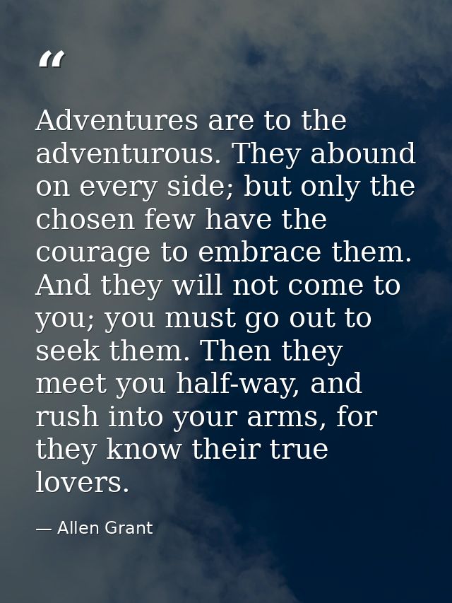 Adventures are to the adventurous. They abound on every side; but only the chosen few have the courage to embrace them.  — Allen Grant