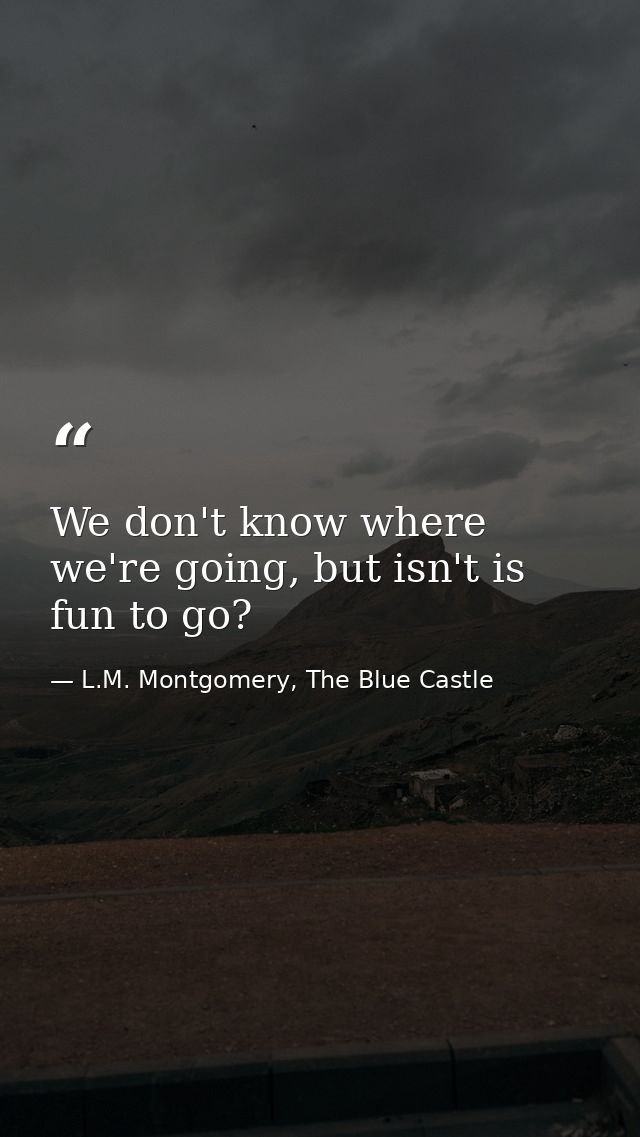 We don't know where we're going, but isn't is fun to go? — L.M. Montgomery, The Blue Castle