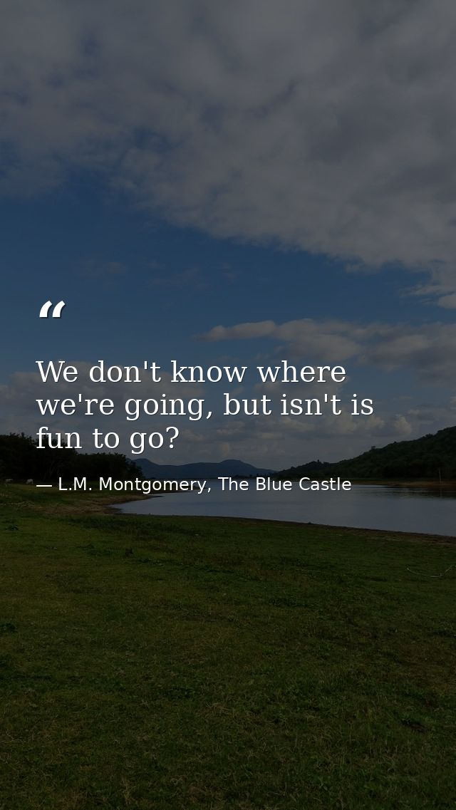 We don't know where we're going, but isn't is fun to go? — L.M. Montgomery, The Blue Castle