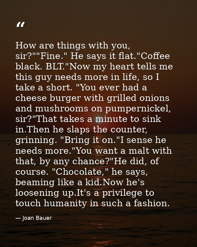 How are things with you, sir?""Fine." He says it flat."Coffee black. BLT."Now my heart tells me this guy needs more in l — Joan Bauer