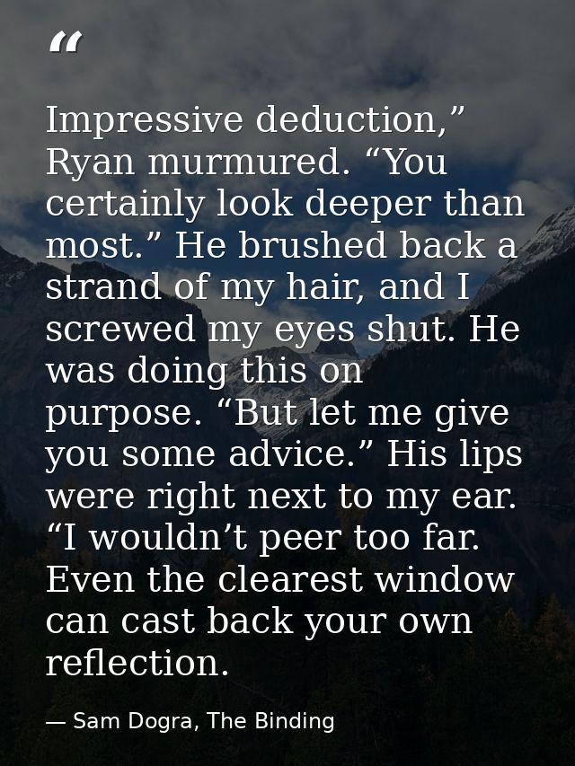 Impressive deduction,” Ryan murmured. “You certainly look deeper than most.” He brushed back a strand of my hair, and I  — Sam Dogra, The Binding