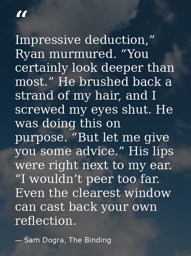 Impressive deduction,” Ryan murmured. “You certainly look deeper than most.” He brushed back a strand of my hair, and I  — Sam Dogra, The Binding